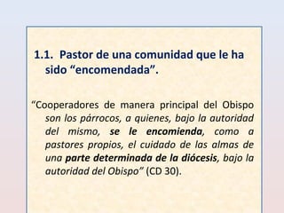 1.1. Pastor de una comunidad que le ha 
sido “encomendada”. 
“Cooperadores de manera principal del Obispo 
son los párrocos, a quienes, bajo la autoridad 
del mismo, se le encomienda, como a 
pastores propios, el cuidado de las almas de 
una parte determinada de la diócesis, bajo la 
autoridad del Obispo” (CD 30). 
 