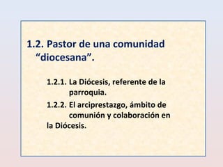 1.2. Pastor de una comunidad 
“diocesana”. 
1.2.1. La Diócesis, referente de la 
parroquia. 
1.2.2. El arciprestazgo, ámbito de 
comunión y colaboración en 
la Diócesis. 
 