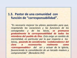 1.3. Pastor de una comunidad con 
función de “corresponsabilidad”. 
“Es necesario mejorar los planes pastorales para que, 
respetando las vocaciones y las funciones de los 
consagrados y de los laicos, se promueva 
gradualmente la corresponsabilidad de todos los 
miembros del pueblo de Dios. Esto exige un cambio de 
mentalidad, en particular por lo que respecta a los 
laicos, pasando de considerarlos <colaboradores> del 
clero a reconocerlos realmente como 
<corresponsables> del ser y actuar de la Iglesia, 
favoreciendo la consolidación de un laicado maduro y 
comprometido” (Benedicto XVI) 
 
