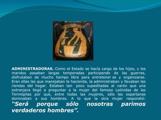 ADMINISTRADORAS.  Como el Estado se hacía cargo de los hijos, y los maridos pasaban largas temporadas participando de las guerras, disfrutaban de mucho tiempo libre para entretener se y organizarse. Eran ellas las que manejaban la hacienda, la administraban y llevaban las riendas del hogar. Estaban tan  poco supeditadas al varón que una extranjera llegó a preguntar a la mujer del famos o  Leónidas de las Termópilas por qué, entre todas las mujeres, sólo las espartanas dominaban a sus hombres. A lo que la otra mujer respondió: “Será porque sólo nosotras parimos verdaderos hombres”.   