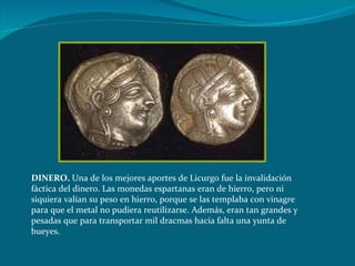 DINERO.  Una de los mejores aportes de Licurgo fue la invalidación fáctica del dinero. Las monedas espartanas eran de hierro, pero ni siquiera valían su peso en hierro, porque se las templaba con vinagre para que el metal no pudiera reutilizarse. Además, eran tan grandes y pesadas que para transportar mil dracmas hacía falta una yunta de bueyes. 