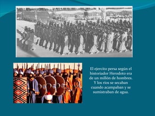El ejercito persa según el historiador Herodoto era de un millón de hombres. Y los ríos se secaban cuando acampaban y se sumistraban de agua. 