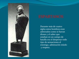 Durante más de cuatro siglos estos hombres eran admirados como si fueran dioses y el saber que estaban en un campo de batalla era el despertar todo tipo de sensaciones al enemigo, admiración miedo  y respeto. ESPARTANOS 