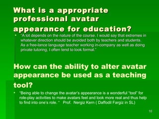 What is a appropriate professional avatar appearance for education?   “ A lot depends on the nature of the course . I  would say that extremes in whatever direction should be avoided both by teachers and students. As a free-lance language teacher working in-company as well as doing private tutoring, I often tend to look formal.” How can the ability to alter avatar appearance be used as a teaching tool?     “ Being able to change the avatar’s appearance is a wonderful “tool” for role-play activities to make avatars feel and look more real and thus help to find into one’s role. “  Prof.  Nergiz Kern ( Daffodil Fargiz in SL) 