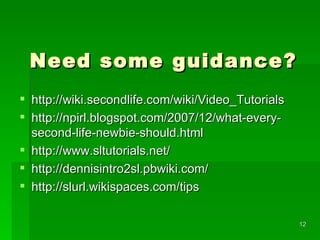 Need some guidance?  http://wiki.secondlife.com/wiki/Video_Tutorials http://npirl.blogspot.com/2007/12/what-every-second-life-newbie-should.html http://www.sltutorials.net/ http://dennisintro2sl.pbwiki.com/ http://slurl.wikispaces.com/tips 
