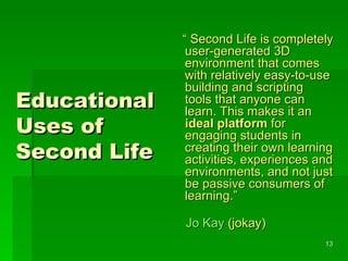 Educational Uses of Second Life “  Second Life is completely user-generated 3D environment that comes with relatively easy-to-use building and scripting tools that anyone can learn. This makes it an  ideal   platform  for engaging students in creating their own learning activities, experiences and environments, and not just be passive consumers of learning.” Jo Kay  (jokay) 