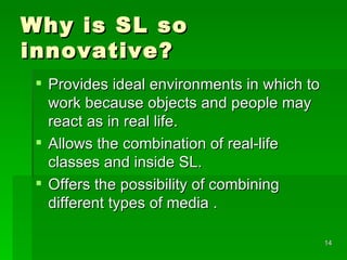 Why is SL so innovative? Provides ideal environments in which to work because objects and people may react as in real life. Allows the combination of real-life classes and inside SL. Offers the possibility of combining different types of media . 