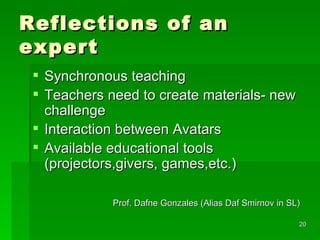 Reflections of an expert Synchronous teaching Teachers need to create materials- new challenge Interaction between Avatars  Available educational tools (projectors,givers, games,etc.) Prof. Dafne Gonzales (Alias Daf Smirnov in SL)  