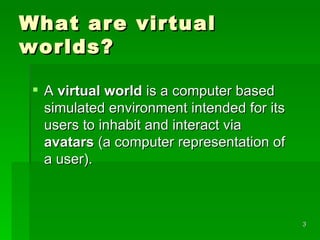 What are virtual worlds ? A  virtual world  is a computer based simulated environment intended for its users to inhabit and interact via  avatars  (a computer representation of a user ).  
