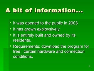 A bit of information... It was opened to the public in 2003 It has grown explovsively It is entirely built and owned by its residents. Requirements: download the program for free , certain hardware and connection conditions. 