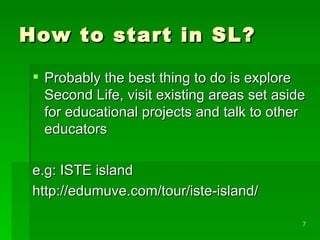 How to start in SL? Probably the best thing to do is explore Second Life, visit existing areas set aside for educational projects and talk to other educators e.g: ISTE island http://edumuve.com/tour/iste-island/ 