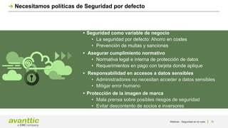 Webinar - Seguridad en la nube 11
Necesitamos políticas de Seguridad por defecto
• Seguridad como variable de negocio
• La seguridad por defecto: Ahorro en costes
• Prevención de multas y sanciones
• Asegurar cumplimiento normativo
• Normativa legal e interna de protección de datos
• Requerimientos en pago con tarjeta donde aplique
• Responsabilidad en accesos a datos sensibles
• Administradores no necesitan acceder a datos sensibles
• Mitigar error humano
• Protección de la imagen de marca
• Mala prensa sobre posibles riesgos de seguridad
• Evitar descontento de socios e inversores
 