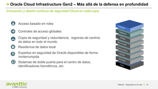 Innovación y diseño continuo de seguridad Cloud en cada capa
Oracle Cloud Infrastructure Gen2 – Más allá de la defensa en profundidad
Propietario
Física
en la nube
dedicado
Sistema operativo
Base de datos
Plataforma
Storage
Acceso basado en roles
Controles de acceso globales
Residencia de datos local
Expertos en seguridad de Oracle disponibles de forma
ininterrumpida
Sistemas de doble puerta para el centro de datos,
identificadores biométricos, etc.
Copia de seguridad y redundancia; regiones de centros
de datos en todo el mundo
Webinar - Seguridad en la nube 16
 