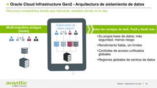 Todas las ventajas de IaaS, PaaS y SaaS más:
Multi-inquilino antiguo
(mixto)
Aislamiento de
datos seguro
•Su propia base de datos; más
seguridad, menos riesgo
•Rendimiento fiable, sin límites
•Controles de acceso unificados
globales
•Regiones globales de centros de datos
Recursos compartidos donde sea relevante, aislados donde no lo sea
Oracle Cloud Infrastructure Gen2 - Arquitectura de aislamiento de datos
Webinar - Seguridad en la nube 18
 