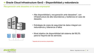 Webinar - Seguridad en la nube 25
Recuperación ante desastres en la nube empresarial
Oracle Cloud Infrastructure Gen2 – Disponibilidad y redundancia
• Alta disponibilidad y recuperación ante desastres*, con
infraestructura de alta redundancia y resiliencia en caso de
desastre.
• Estrategia de copia de seguridad de datos integral con
redundancia y tolerancia a fallos
• Nivel objetivo de disponibilidad del sistema del 99,5%
para la mayoría de los servicios.
* depende de los servicios comprendidos
 