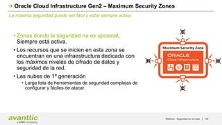 Webinar - Seguridad en la nube 28
La máxima seguridad puede ser fácil y estar siempre activa
Oracle Cloud Infrastructure Gen2 – Maximum Security Zones
• Zonas donde la seguridad no es opcional.
Siempre está activa.
• Los recursos que se inicien en esta zona se
encuentran en una infraestructura dedicada con
los máximos niveles de cifrado de datos y
seguridad de la red.
• Las nubes de 1ª generación
• Larga lista de herramientas de seguridad complejas de
configurar y fáciles de atacar.
 