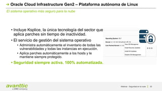 Webinar - Seguridad en la nube 30
El sistema operativo más seguro para la nube
Oracle Cloud Infrastructure Gen2 – Plataforma autónoma de Linux
• Incluye Ksplice, la única tecnología del sector que
aplica parches sin tiempo de inactividad.
• El servicio de gestión del sistema operativo
• Administra automáticamente el inventario de todas las
vulnerabilidades y todas las instancias en ejecución.
• Aplica parches automáticamente a los hosts y le
mantiene siempre protegido.
• Seguridad siempre activa. 100% automatizada.
 