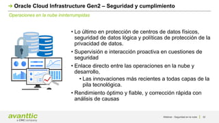 Webinar - Seguridad en la nube 32
Operaciones en la nube ininterrumpidas
Oracle Cloud Infrastructure Gen2 – Seguridad y cumplimiento
• Lo último en protección de centros de datos físicos,
seguridad de datos lógica y políticas de protección de la
privacidad de datos.
• Supervisión e interacción proactiva en cuestiones de
seguridad
• Enlace directo entre las operaciones en la nube y
desarrollo,
• Las innovaciones más recientes a todas capas de la
pila tecnológica.
• Rendimiento óptimo y fiable, y corrección rápida con
análisis de causas
 