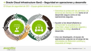 Webinar - Seguridad en la nube 33
El Grupo de seguridad de OCI – Equipo global dedicado de expertos
Oracle Cloud Infrastructure Gen2 – Seguridad en operaciones y desarrollo
• Garantiza la protección de servicios y la
tenencia de clientes en OCI tanto en el
desarrollo seguro como en las
operaciones seguras.
• Ayudan a los desarrolladores a
comprender la arquitectura de
seguridad, seguir prácticas seguras y
escanear el código durante el
desarrollo.
• Una vez desplegado, el equipo de
operaciones seguras se encarga de las
actividades de detección continua y
respuesta al riesgo.
Mentalidad
de seguridad
Cultura
de seguridad
 