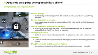 Webinar - Seguridad en la nube 34
Completando una seguridad 360º
Ayudando en la parte de responsabilidad cliente
• Servicio de Logs
• Gestión de logs centralizado para todo OCI: auditoría, eventos, seguridad, red, plataforma y
aplicación.
• Servicio de gestión de secretos
• Almacenes virtuales de gestión de claves (KMS con FIPS 140-2 nivel 3) con HSM dedicado o
compartido.
• Servicio de Firewall de aplicación mejorado
• Protección de aplicaciones web frente a las 10 principales amenazas, bots de extracción y
ataques DDoS de OWASP con SLA de 60 segundos
• Identity Cloud Service
• Control de acceso interconectando credenciales de aplicaciones entre nubes y entornos locales.
• Data Safe
• Centro de control unificado de seguridad de BBDD para garantizar cumplimiento y seguimiento
continuo
• Cloud Observability and Management Platform
• Servicio de monitorización, analítica y gestión multi-nube abierto, integrado y extensible
 