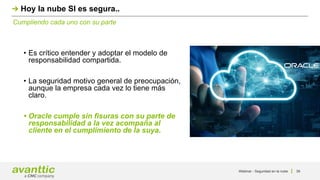 Webinar - Seguridad en la nube 39
Cumpliendo cada uno con su parte
Hoy la nube SI es segura..
• Es crítico entender y adoptar el modelo de
responsabilidad compartida.
• La seguridad motivo general de preocupación,
aunque la empresa cada vez lo tiene más
claro.
• Oracle cumple sin fisuras con su parte de
responsabilidad a la vez acompaña al
cliente en el cumplimiento de la suya.
 