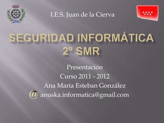 SEGURIDAD INFORMÁTICA2º SMR I.E.S. Juan de la Cierva Presentación Curso 2011 - 2012 Ana María Esteban González anuska.informatica@gmail.com 