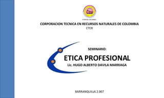 CORPORACION TECNICA EN RECURSOS NATURALES DE COLOMBIA CTER BARRANQUILLA 2.007 ETICA PROFESIONAL Lic. HUGO ALBERTO DAVILA MARRIAGA SEMINARIO: 