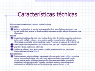 Características técnicas Existe una serie de elementos comunes a todos los blogs. Comentarios Mediante un formulario se permite, a otros usuarios de la web, añadir comentarios a cada entrada, pudiéndose generar un debate alrededor de sus contenidos, además de cualquier otra información. Enlaces Una particularidad que diferencia a los weblogs de los sitios de noticias es que las anotaciones suelen incluir múltiples enlaces a otras páginas web (no necesariamente weblogs) como referencias o para ampliar la información agregada. Y, además, la presencia de (entre otros): Un enlace permanente (permalinks) en cada anotación, para que cualquiera pueda citarla.  Un archivo de las anotaciones anteriores.  Una lista de enlaces a otros weblogs seleccionados o recomendados por los autores, denominada habitualmente  blogroll .  Enlaces inversos En algunos casos las anotaciones o historias permiten que se les haga  trackback , un enlace inverso (o retroenlace) que permite, sobre todo, saber que alguien ha enlazado nuestra entrada, y avisar a otro weblog que estamos citando una de sus  entradas  o que se ha publicado un artículo relacionado. Todos los  trackbacks  aparecen automáticamente a continuación de la historia, junto con los comentarios, pero no siempre es así. 