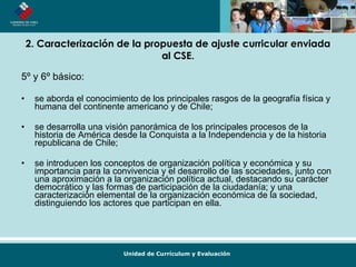 2. Caracterización de la propuesta de ajuste curricular enviada al CSE. 5º y 6º básico: se aborda el conocimiento de los principales rasgos de la geografía física y humana del continente americano y de Chile; se desarrolla una visión panorámica de los principales procesos de la historia de América desde la Conquista a la Independencia y de la historia republicana de Chile; se introducen los conceptos de organización política y económica y su importancia para la convivencia y el desarrollo de las sociedades, junto con una aproximación a la organización política actual, destacando su carácter democrático y las formas de participación de la ciudadanía; y una caracterización elemental de la organización económica de la sociedad, distinguiendo los actores que participan en ella.  