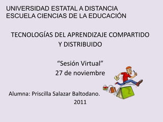 UNIVERSIDAD ESTATAL A DISTANCIA
ESCUELA CIENCIAS DE LA EDUCACIÓN


 TECNOLOGÍAS DEL APRENDIZAJE COMPARTIDO
              Y DISTRIBUIDO

                  “Sesión Virtual”
                  27 de noviembre

Alumna: Priscilla Salazar Baltodano.
                           2011
 