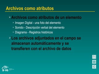 Archivos como atributos Archivos como atributos de un elemento Imagen Digital - una foto del elemento Sonido - Descripción verbal del elemento Diagrama - Registros históricos Los archivos adjuntados en el campo se almacenan automáticamente y se transfieren con el archivo de datos 