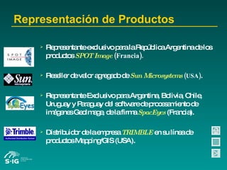 Representación de Productos Representante exclusivo para la República Argentina de los productos   SPOT Image  (Francia). Reseller de valor agregado de   Sun Microsystems  (USA) . Representante Exclusivo para Argentina, Bolivia, Chile, Uruguay y Paraguay del software de procesamiento de imágenes GeoImage, de la firma   SpacEyes   (Francia). Distribuidor de la empresa   TRIMBLE   en su línea de productos Mapping/GIS (USA). 