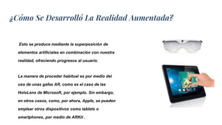 ¿Cómo Se Desarrolló La Realidad Aumentada?
Esto se produce mediante la superposición de
elementos artificiales en combinación con nuestra
realidad, ofreciendo progresos al usuario.
La manera de proceder habitual es por medio del
uso de unas gafas AR, como es el caso de las
HoloLens de Microsoft, por ejemplo. Sin embargo,
en otros casos, como, por ahora, Apple, se pueden
emplear otros dispositivos como tablets o
smartphones, por medio de ARKit .
 