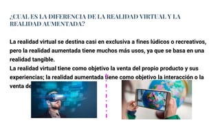 ¿CUAL ES LA DIFERENCIA DE LA REALIDAD VIRTUAL Y LA
REALIDAD AUMENTADA?
La realidad virtual se destina casi en exclusiva a fines lúdicos o recreativos,
pero la realidad aumentada tiene muchos más usos, ya que se basa en una
realidad tangible.
La realidad virtual tiene como objetivo la venta del propio producto y sus
experiencias; la realidad aumentada tiene como objetivo la interacción o la
venta de otros productos.
 