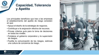 Capacidad, Tolerancia
y Apetito
Los principales beneficios que trae a las empresas
el establecimiento del apetito de riesgo consisten
en que:
• Apoya el diseño de la estrategia de negocios.
• Contribuye a la asignación efectiva de recursos.
• Provee criterios guía para la toma de decisiones
en todos los niveles.
• Fortalece el gobierno corporativo y la supervisión
de riesgos.
• Facilita la comunicación de los riesgos, estimula
una cultura de conciencia de riesgo.
 