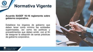 Normativa Vigente
Acuerdo SUGEF 16-16 reglamento sobre
gobierno corporativo.
Establece los órganos de gobierno que
deben tener como mínimo las entidades
supervisadas, así como las políticas y
procedimientos que deben emitir, con el fin
de asegurar la adopción de sanas prácticas
de gobierno corporativo.
 