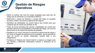 Gestión de Riesgos
Operativos
• Definir la política del nivel de riesgo aceptable para este tipo de
riesgo que es inherente a su actividad sustantiva.
• Determinar y atacar los factores o causas del riesgo en aquellos
procesos, áreas o funciones sustantivas del negocio.
• Identificar las debilidades de control interno que inciden para que
cualquier tipo de evento de pérdidas se dé.
• Tratar de forma prioritaria las causas y debilidades de control que
permitan disminuir la probabilidad y severidad del riesgo, así como la
disminución en el número de eventos de pérdidas.
• Establecer con mayor precisión la suficiencia patrimonial del riesgo y
así como el margen de solvencia de la compañía, que le permita en
caso de ocurrir un evento inesperado, hacerle frete a sus
obligaciones.
• Fortalecer el “Sistema de Control Interno” y mejorar su imagen ante
sus clientes y diferentes interesados directos e indirectos de la
empresa.
 
