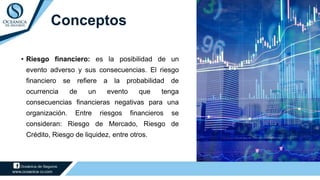 • Riesgo financiero: es la posibilidad de un
evento adverso y sus consecuencias. El riesgo
financiero se refiere a la probabilidad de
ocurrencia de un evento que tenga
consecuencias financieras negativas para una
organización. Entre riesgos financieros se
consideran: Riesgo de Mercado, Riesgo de
Crédito, Riesgo de liquidez, entre otros.
Conceptos
 