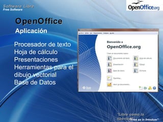 ““Libre como laLibre como la
libertad”libertad”
Free Software
“Free as in freedom”
Software LibreSoftware Libre
OpenOfficeOpenOffice
Aplicación
Procesador de texto
Hoja de cálculo
Presentaciones
Herramientas para el
dibujo vectorial
Base de Datos
 