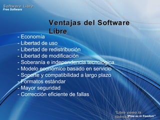 ““Libre como laLibre como la
libertad”libertad”
Free Software
“Free as in freedom”
Software LibreSoftware Libre
Ventajas del SoftwareVentajas del Software
LibreLibre
- Economía
- Libertad de uso
- Libertad de redistribución
- Libertad de modificación
- Soberanía e independencia tecnológica
- Modelo económico basado en servicio
- Soporte y compatibilidad a largo plazo
- Formatos estándar
- Mayor seguridad
- Corrección eficiente de fallas
 