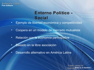““Libre como laLibre como la
libertad”libertad”
Free Software
“Free as in freedom”
Software LibreSoftware Libre
Entorno Político -Entorno Político -
SocialSocial
• Ejemplo de libertad económica y competitividad
• Coopera en un modelo de mercado mutualista
• Relación con la economía participativa
• Basado en la libre asociación
• Desarrollo alternativo en América Latina
 