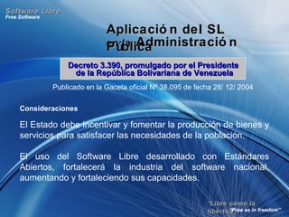 ““Libre como laLibre como la
libertad”libertad”
Free Software
“Free as in freedom”
Software LibreSoftware Libre
Aplicació n del SLAplicació n del SL
en laen la Administració nAdministració nPúblicaPública
Publicado en la Gaceta oficial Nº 38.095 de fecha 28/ 12/ 2004
Consideraciones
El Estado debe incentivar y fomentar la producción de bienes y
servicios para satisfacer las necesidades de la población.
El uso del Software Libre desarrollado con Estándares
Abiertos, fortalecerá la industria del software nacional,
aumentando y fortaleciendo sus capacidades.
Decreto 3.390, promulgado por el PresidenteDecreto 3.390, promulgado por el Presidente
de la República Bolivariana de Venezuelade la República Bolivariana de Venezuela
 