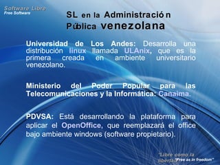 ““Libre como laLibre como la
libertad”libertad”
Free Software
“Free as in freedom”
Software LibreSoftware Libre
SLSL en laen la Administració nAdministració n
PúblicaPública venezolanavenezolana
Universidad de Los Andes: Desarrolla una
distribución linux llamada ULAnix, que es la
primera creada en ambiente universitario
venezolano.
Ministerio del Poder Popular para las
Telecomunicaciones y la Informática: Canaima.
PDVSA: Está desarrollando la plataforma para
aplicar el OpenOffice, que reemplazará el office
bajo ambiente windows (software propietario).
 