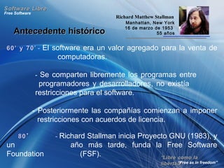 Antecedente históricoAntecedente histórico
60’ y 70’60’ y 70’ - El software era un valor agregado para la venta de
computadoras.
- Se comparten libremente los programas entre
programadores y desarrolladores, no existía
restricciones para el software.
- Posteriormente las compañías comienzan a imponer
restricciones con acuerdos de licencia.
8080’’ - Richard Stallman inicia Proyecto GNU (1983), y
un año más tarde, funda la Free Software
Foundation (FSF). ““Libre como laLibre como la
libertad”libertad”
Free Software
“Free as in freedom”
Software LibreSoftware Libre
Richard Matthew Stallman
Manhattan, New York
16 de marzo de 1953
55 años
 