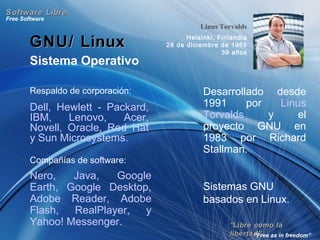 ““Libre como laLibre como la
libertad”libertad”
Free Software
“Free as in freedom”
Software LibreSoftware Libre
GNU/ LinuxGNU/ Linux
Sistema Operativo
Desarrollado desde
1991 por Linus
Torvalds y el
proyecto GNU en
1983 por Richard
Stallman.
Sistemas GNU
basados en Linux.
Compañías de software:
Nero, Java, Google
Earth, Google Desktop,
Adobe Reader, Adobe
Flash, RealPlayer, y
Yahoo! Messenger.
Linus Torvalds
Helsinki, Finlandia
28 de diciembre de 1969
39 años
Respaldo de corporación:
Dell, Hewlett - Packard,
IBM, Lenovo, Acer,
Novell, Oracle, Red Hat
y Sun Microsystems.
 