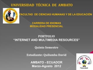 UNIVERSIDAD TÉCNICA DE AMBATO

    FACULTAD DE CIENCIAS HUMANAS Y DE LA EDUCACIÓN


           CARRERA DE IDIOMAS
          MODALIDAD PRESENCIAL


              PORTFOLIO
 “INTERNET AND MULTIMEDIA RESOURCES”

             Quinto Semestre

        Estudiante: Quilumba David

           AMBATO - ECUADOR
            Marzo-Agosto 2012
 