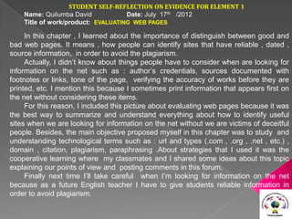 STUDENT SELF-REFLECTION ON EVIDENCE FOR ELEMENT 1
    Name: Quilumba David            Date: July 17th /2012
    Title of work/product: EVALUATING WEB PAGES

     In this chapter , I learned about the importance of distinguish between good and
bad web pages. It means , how people can identify sites that have reliable , dated ,
source information, in order to avoid the plagiarism.
     Actually, I didn’t know about things people have to consider when are looking for
information on the net such as : author’s credentials, sources documented with
footnotes or links, tone of the page, verifying the accuracy of works before they are
printed, etc. I mention this because I sometimes print information that appears first on
the net without considering these items.
     For this reason, I included this picture about evaluating web pages because it was
the best way to summarize and understand everything about how to identify useful
sites when we are looking for information on the net without we are victims of deceitful
people. Besides, the main objective proposed myself in this chapter was to study and
understanding technological terms such as : url and types (.com , .org , .net , etc.) ,
domain , citation, plagiarism, paraphrasing .About strategies that I used it was the
cooperative learning where my classmates and I shared some ideas about this topic
explaining our points of view and posting comments in this forum.
     Finally next time I’ll take careful when I’m looking for information on the net
because as a future English teacher I have to give students reliable information in
order to avoid plagiarism.
 