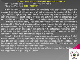 STUDENT SELF-REFLECTION ON EVIDENCE FOR ELEMENT 2
    Name: Quilumba David              Date: July 17th /2012
    Title of work/product: DIIGO – ACCOUNT

     In this chapter , I learned about an interesting web page where people can
organize their sites of different ways without importance the amount of them .It is
Diigo, this web page is very useful and I could add many sites with descriptions for
each one. Besides, I could classify my sites and putting in different categorizes such
as: Listening ,Writing ,Reading ,Speaking , Vocabulary & Grammar and Methodology.
     I included this picture of my Diigo account because it was the best way in order to
understand the Diigo’s advantages and how to use it. Also, this site let me comment
the Diigo accounts of my partners in order to know what kind of web pages are very
useful to teach English language in high schools in the categorizes mentioned before.
About strategies that I used in this activity it was by writing because we had to
comment at least in three different web pages in our entries.
     Actually, I think that this activity was a good idea because as a future English
teacher I need to have my web pages organized in a logical way. It means that I can
have different categorizes like : exercises , grammar, quizzes, etc. In addition, I can
find whatever web page with whatever topic easily because Diigo’ site let write tags in
each web page to facilitate its searched on the net.
     Next time, I will use Diigo in order to add different sites that let facilitate the
learning process in a good way and easily.
 