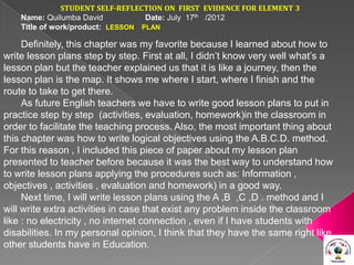 STUDENT SELF-REFLECTION ON FIRST EVIDENCE FOR ELEMENT 3
    Name: Quilumba David           Date: July 17th /2012
    Title of work/product: LESSON PLAN

     Definitely, this chapter was my favorite because I learned about how to
write lesson plans step by step. First at all, I didn’t know very well what’s a
lesson plan but the teacher explained us that it is like a journey, then the
lesson plan is the map. It shows me where I start, where I finish and the
route to take to get there.
     As future English teachers we have to write good lesson plans to put in
practice step by step (activities, evaluation, homework)in the classroom in
order to facilitate the teaching process. Also, the most important thing about
this chapter was how to write logical objectives using the A.B.C.D. method.
For this reason , I included this piece of paper about my lesson plan
presented to teacher before because it was the best way to understand how
to write lesson plans applying the procedures such as: Information ,
objectives , activities , evaluation and homework) in a good way.
     Next time, I will write lesson plans using the A ,B ,C ,D . method and I
will write extra activities in case that exist any problem inside the classroom
like : no electricity , no internet connection , even if I have students with
disabilities. In my personal opinion, I think that they have the same right like
other students have in Education.
 