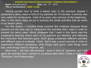 STUDENT SELF-REFLECTION ON SECOND EVIDENCE FOR ELEMENT 3
    Name: Quilumba David           Date: July 17th /2012
    Title of work/product: DEMO CLASS

    Having studied how to write a lesson plan in the previous classes I
presented a demo class in front of my partners for 15 minutes. It acitivity was
very useful for us because most of us were very nervous at the beginning .
Also, in this demo class we put in practice the whole activities that we wrote
in our lesson plans.
    For this reason, I included these pictures like evidence because these
pictures are the best way to understand the activities that I used in order to
present my demo class. About strategies that I used in this demo was the
cooperative learning where each of my partners put attention and following
the instruction that teachers gave. Each group presented different activities
and different ways to evaluate. I think that it was a good exercise in order to
experiment different sensations, what things were good, what things were
bad, what things need to improve , etc.
    Next time, I will feel self-centered , sure in front of students and I will
apply the activities that I mention in my lesson plan when I have to realize the
“Practicas Pre-Profesionales”.
 